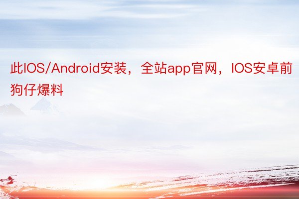 此IOS/Android安装，全站app官网，IOS安卓前狗仔爆料