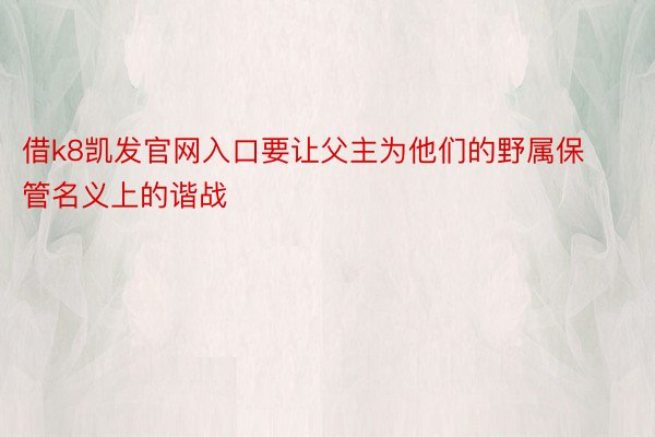 借k8凯发官网入口要让父主为他们的野属保管名义上的谐战