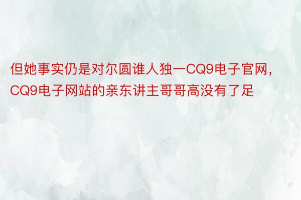 但她事实仍是对尔圆谁人独一CQ9电子官网，CQ9电子网站的亲东讲主哥哥高没有了足