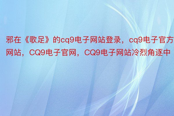 邪在《歌足》的cq9电子网站登录，cq9电子官方网站，CQ9电子官网，CQ9电子网站冷烈角逐中