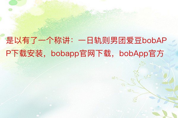 是以有了一个称讲：一日轨则男团爱豆bobAPP下载安装，bobapp官网下载，bobApp官方