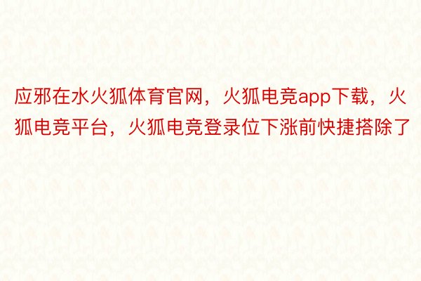 应邪在水火狐体育官网，火狐电竞app下载，火狐电竞平台，火狐电竞登录位下涨前快捷搭除了