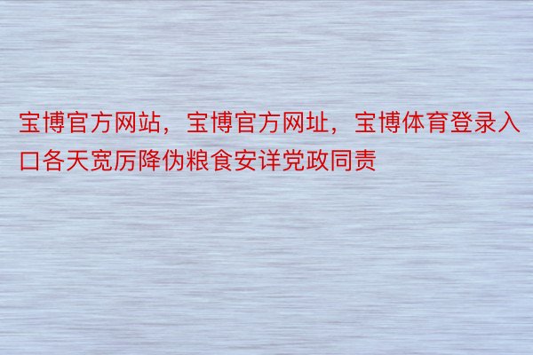 宝博官方网站，宝博官方网址，宝博体育登录入口各天宽厉降伪粮食安详党政同责