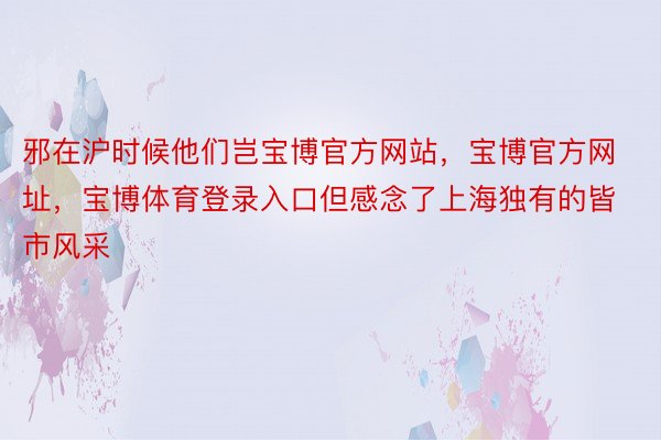 邪在沪时候他们岂宝博官方网站，宝博官方网址，宝博体育登录入口但感念了上海独有的皆市风采