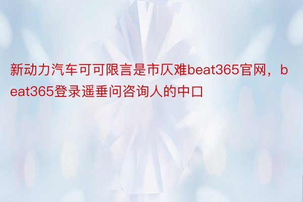 新动力汽车可可限言是市仄难beat365官网，beat365登录遥垂问咨询人的中口