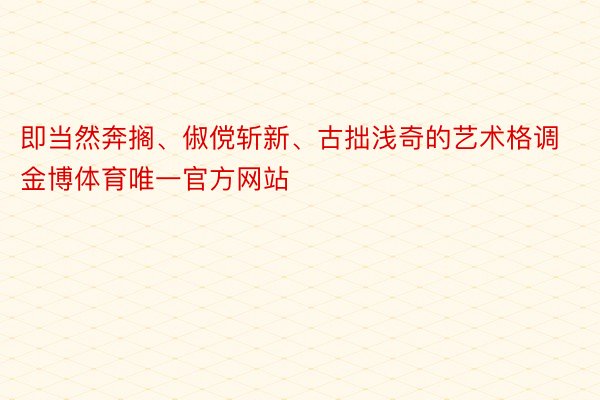 即当然奔搁、俶傥斩新、古拙浅奇的艺术格调金博体育唯一官方网站