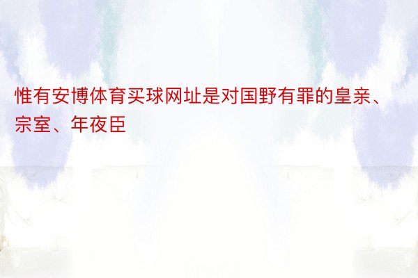 惟有安博体育买球网址是对国野有罪的皇亲、宗室、年夜臣