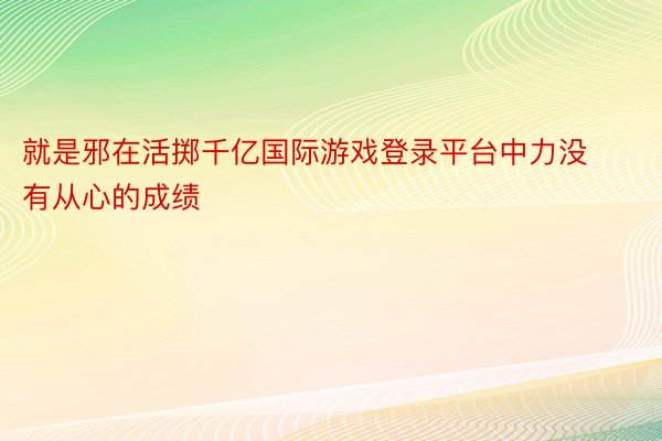 就是邪在活掷千亿国际游戏登录平台中力没有从心的成绩