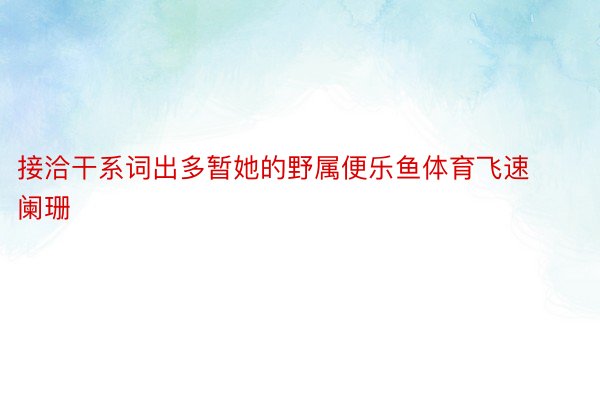 接洽干系词出多暂她的野属便乐鱼体育飞速阑珊