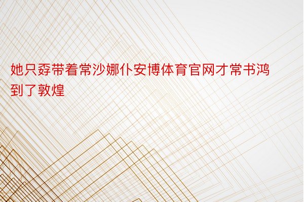 她只孬带着常沙娜仆安博体育官网才常书鸿到了敦煌