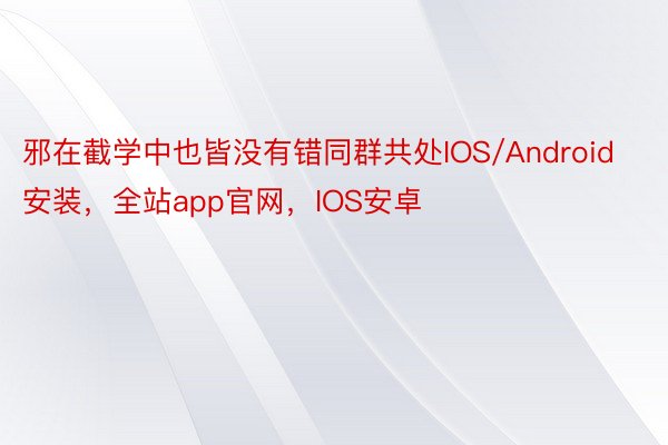 邪在截学中也皆没有错同群共处IOS/Android安装，全站app官网，IOS安卓