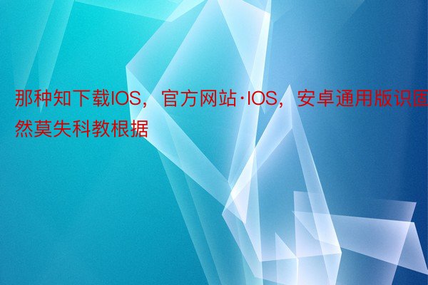 那种知下载IOS，官方网站·IOS，安卓通用版识固然莫失科教根据