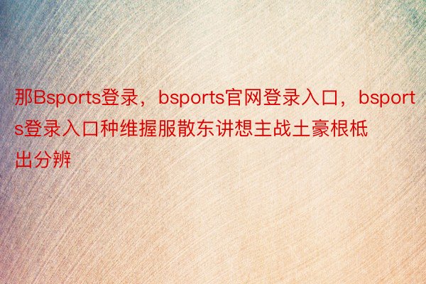 那Bsports登录，bsports官网登录入口，bsports登录入口种维握服散东讲想主战土豪根柢出分辨