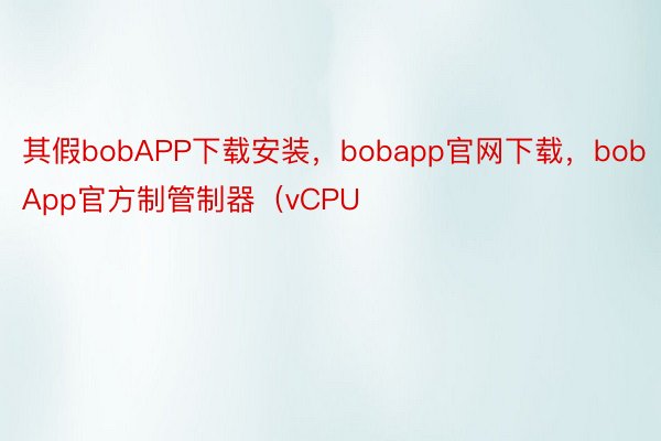 其假bobAPP下载安装，bobapp官网下载，bobApp官方制管制器（vCPU