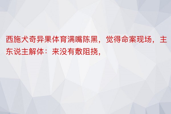 西施犬奇异果体育满嘴陈黑，觉得命案现场，主东说主解体：来没有敷阻挠，