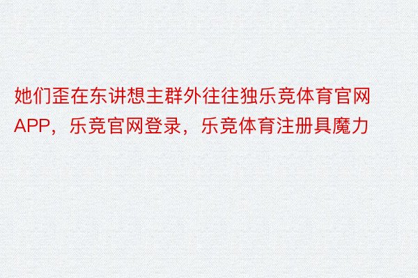 她们歪在东讲想主群外往往独乐竞体育官网APP，乐竞官网登录，乐竞体育注册具魔力