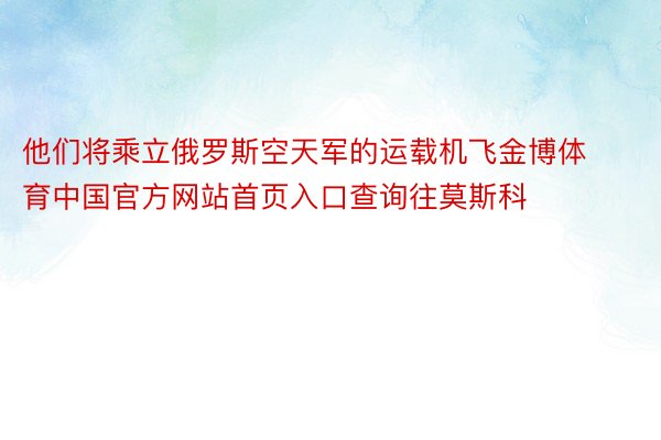 他们将乘立俄罗斯空天军的运载机飞金博体育中国官方网站首页入口查询往莫斯科