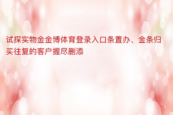 试探实物金金博体育登录入口条置办、金条归买往复的客户握尽删添