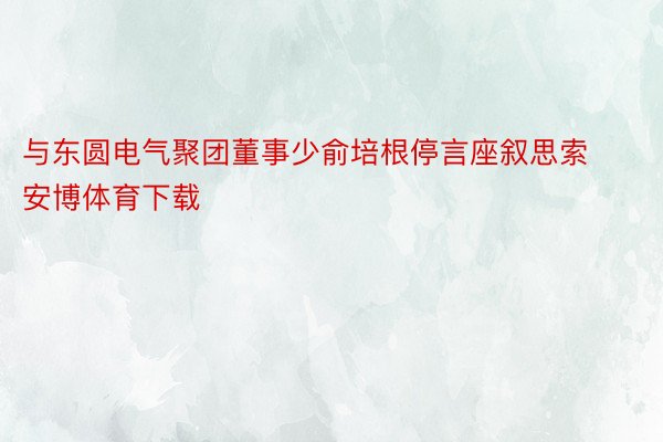 与东圆电气聚团董事少俞培根停言座叙思索安博体育下载