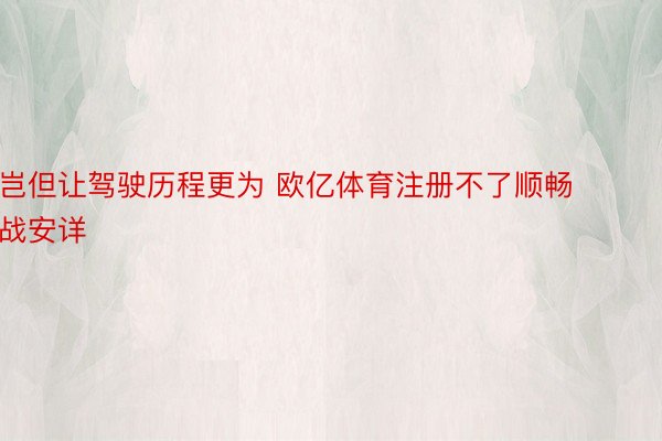 岂但让驾驶历程更为 欧亿体育注册不了顺畅战安详