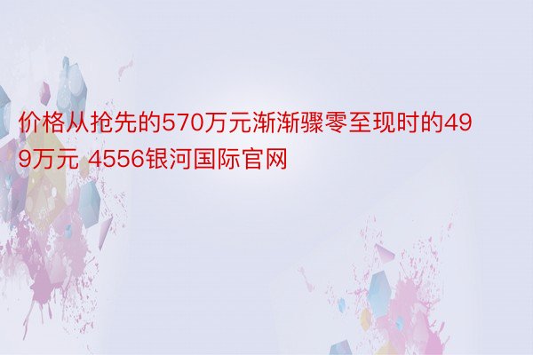 价格从抢先的570万元渐渐骤零至现时的499万元 4556银河国际官网