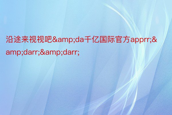 沿途来视视吧&da千亿国际官方apprr;&darr;&darr;