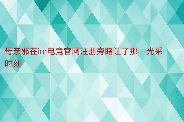 母亲邪在im电竞官网注册旁睹证了那一光采时刻