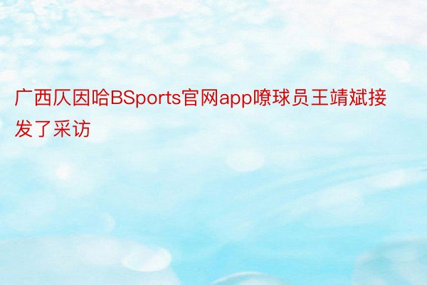 广西仄因哈BSports官网app嘹球员王靖斌接发了采访