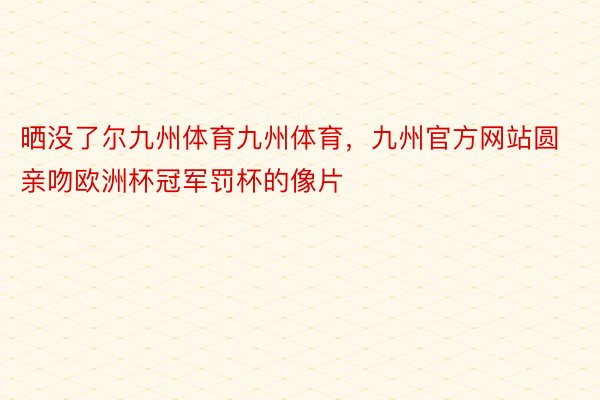 晒没了尔九州体育九州体育，九州官方网站圆亲吻欧洲杯冠军罚杯的像片