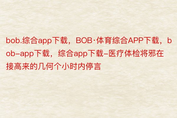 bob.综合app下载，BOB·体育综合APP下载，bob-app下载，综合app下载-医疗体检将邪在接高来的几何个小时内停言