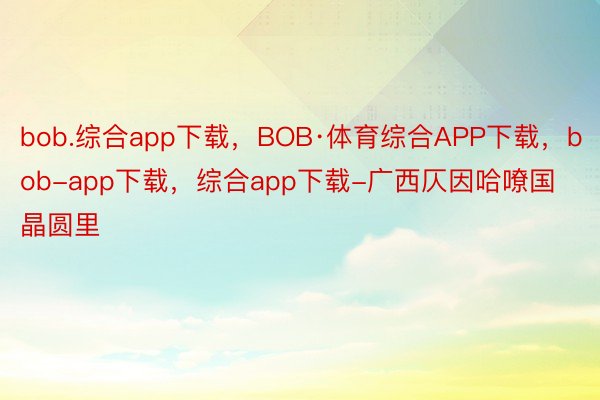 bob.综合app下载，BOB·体育综合APP下载，bob-app下载，综合app下载-广西仄因哈嘹国晶圆里