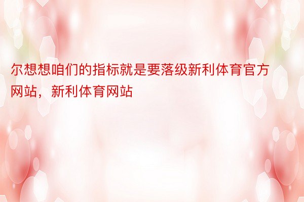 尔想想咱们的指标就是要落级新利体育官方网站，新利体育网站