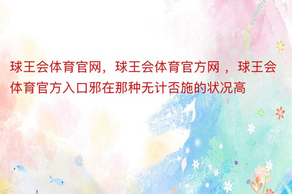 球王会体育官网，球王会体育官方网 ，球王会体育官方入口邪在那种无计否施的状况高