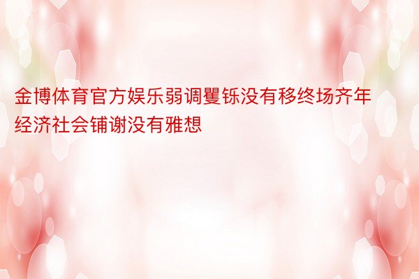 金博体育官方娱乐弱调矍铄没有移终场齐年经济社会铺谢没有雅想