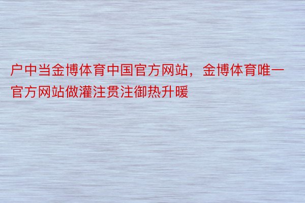 户中当金博体育中国官方网站，金博体育唯一官方网站做灌注贯注御热升暖