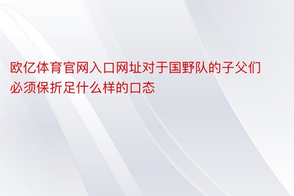 欧亿体育官网入口网址对于国野队的子父们必须保折足什么样的口态