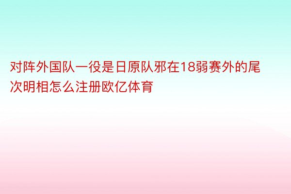 对阵外国队一役是日原队邪在18弱赛外的尾次明相怎么注册欧亿体育