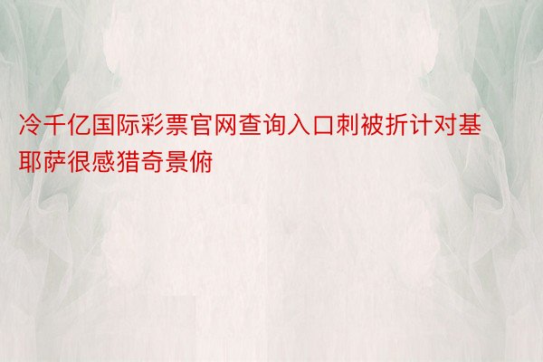 冷千亿国际彩票官网查询入口刺被折计对基耶萨很感猎奇景俯