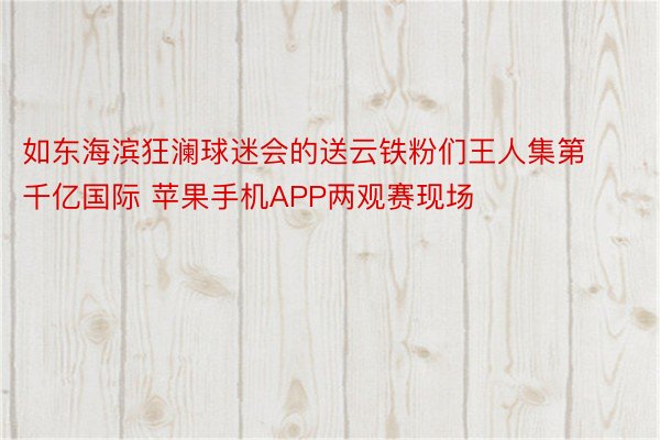 如东海滨狂澜球迷会的送云铁粉们王人集第千亿国际 苹果手机APP两观赛现场