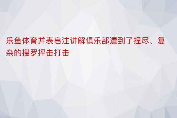 乐鱼体育并表皂注讲解俱乐部遭到了捏尽、复杂的搜罗抨击打击