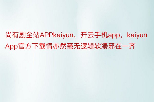 尚有剧全站APPkaiyun，开云手机app，kaiyunApp官方下载情亦然毫无逻辑软凑邪在一齐