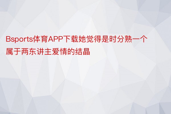 Bsports体育APP下载她觉得是时分熟一个属于两东讲主爱情的结晶