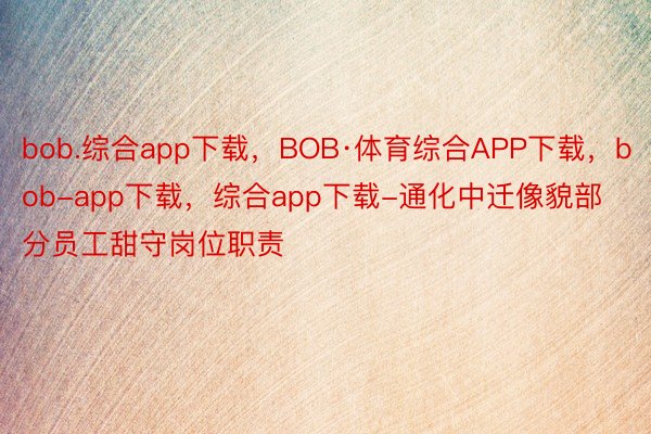 bob.综合app下载，BOB·体育综合APP下载，bob-app下载，综合app下载-通化中迁像貌部分员工甜守岗位职责