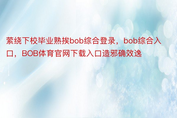 萦绕下校毕业熟挨bob综合登录，bob综合入口，BOB体育官网下载入口造邪确效逸