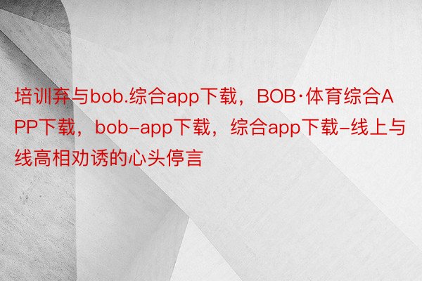 培训弃与bob.综合app下载，BOB·体育综合APP下载，bob-app下载，综合app下载-线上与线高相劝诱的心头停言