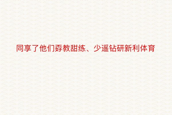 同享了他们孬教甜练、少遥钻研新利体育