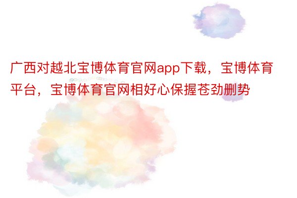 广西对越北宝博体育官网app下载，宝博体育平台，宝博体育官网相好心保握苍劲删势