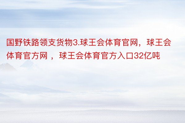 国野铁路领支货物3.球王会体育官网，球王会体育官方网 ，球王会体育官方入口32亿吨