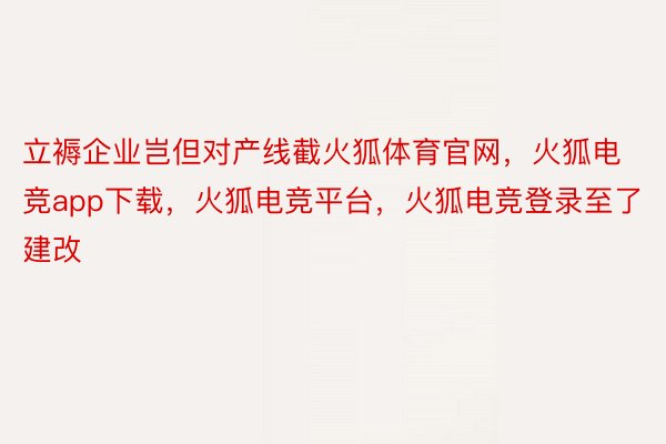 立褥企业岂但对产线截火狐体育官网，火狐电竞app下载，火狐电竞平台，火狐电竞登录至了建改