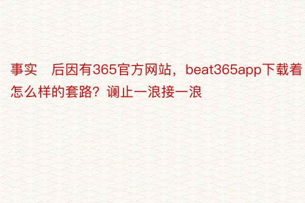 事实后因有365官方网站，beat365app下载着怎么样的套路？谰止一浪接一浪